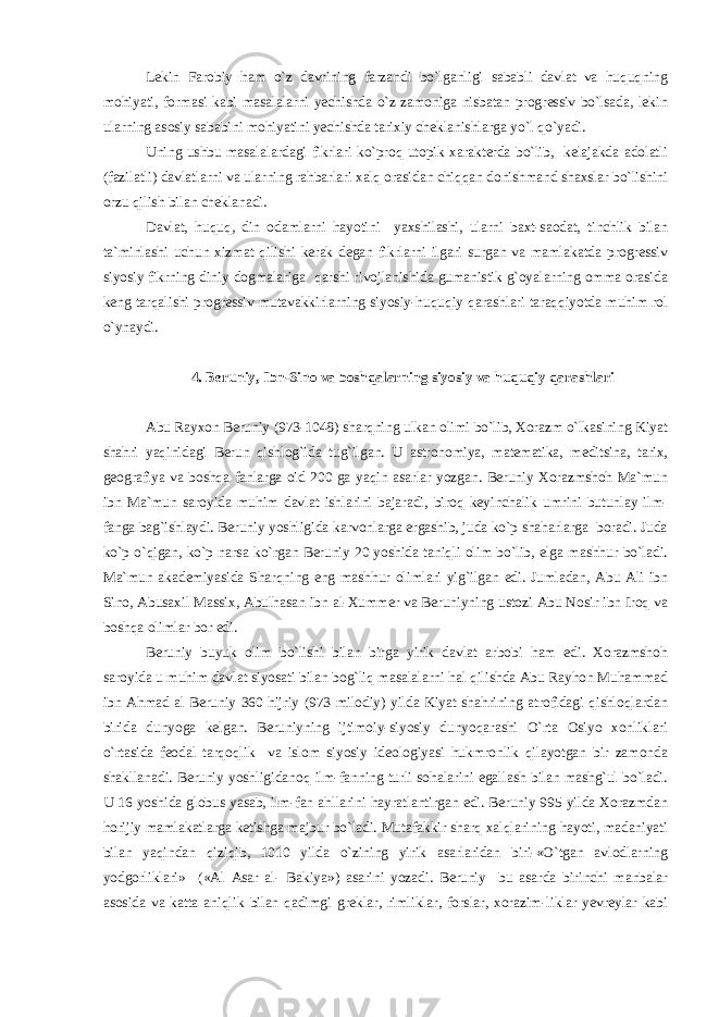 Lekin Farobiy ham o`z davrining farzandi bo`lganligi sababli davlat va huquqning mohiyati, formasi kabi masalalarni yechishda o`z zamoniga nisbatan progressiv bo`lsada, lekin ularning asosiy sababini mohiyatini yechishda tarixiy cheklanishlarga yo`l qo`yadi. Uning ushbu masalalardagi fikrlari ko`proq utopik xarakterda bo`lib, kelajakda adolatli (fazilatli) davlatlarni va ularning rahbarlari xalq orasidan chiqqan donishmand shaxslar bo`lishini orzu qilish bilan cheklanadi. Davlat, huquq, din odamlarni hayotini yaxshilashi, ularni baxt-saodat, tinchlik bilan ta`minlashi uchun xizmat qilishi kerak degan fikrlarni ilgari surgan va mamlakatda progressiv siyosiy fikrning diniy dogmalariga qarshi rivojlanishida gumanistik g`oyalarning omma orasida keng tarqalishi progressiv mutavakkirlarning siyosiy-huquqiy qarashlari taraqqiyotda muhim rol o`ynaydi. 4. Beruniy, Ibn-Sino va boshqalarning siyosiy va huquqiy qarashlari Abu Rayxon Beruniy (973-1048) sharqning ulkan olimi bo`lib, Xorazm o`lkasining Kiyat shahri yaqinidagi Berun qishlog`ida tug`ilgan. U astronomiya, matematika, meditsina, tarix, geografiya va boshqa fanlarga oid 200 ga yaqin asarlar yozgan. Beruniy Xorazmshoh Ma`mun ibn Ma`mun saroyida muhim davlat ishlarini bajaradi, biroq keyinchalik umrini butunlay ilm- fanga bag`ishlaydi. Beruniy yoshligida karvonlarga ergashib, juda ko`p shaharlarga boradi. Juda ko`p o`qigan, ko`p narsa ko`rgan Beruniy 20 yoshida taniqli olim bo`lib, elga mashhur bo`ladi. Ma`mun akademiyasida Sharqning eng mashhur olimlari yig`ilgan edi. Jumladan, Abu Ali ibn Sino, Abusaxil Massix, Abulhasan ibn al-Xummer va Beruniyning ustozi Abu Nosir ibn Iroq va boshqa olimlar bor edi. Beruniy buyuk olim bo`lishi bilan birga yirik davlat arbobi ham edi. Xorazmshoh saroyida u muhim davlat siyosati bilan bog`liq masalalarni hal qilishda Abu Rayhon Muhammad ibn Ahmad al Beruniy 360 hijriy (973 milodiy) yilda Kiyat shahrining atrofidagi qishloqlardan birida dunyoga kelgan. Beruniyning ijtimoiy-siyosiy dunyoqarashi O`rta Osiyo xonliklari o`rtasida feodal tarqoqlik va islom siyosiy ideologiyasi hukmronlik qilayotgan bir zamonda shakllanadi. Beruniy yoshligidanoq ilm-fanning turli sohalarini egallash bilan mashg`ul bo`ladi. U 16 yoshida globus yasab, ilm-fan ahllarini hayratlantirgan edi. Beruniy 995 yilda Xorazmdan horijiy mamlakatlarga ketishga majbur bo`ladi. Mutafakkir sharq xalqlarining hayoti, madaniyati bilan yaqindan qiziqib, 1010 yilda o`zining yirik asarlaridan biri-«O`tgan avlodlarning yodgorliklari» («Al Asar al- Bakiya») asarini yozadi. Beruniy bu asarda birinchi manbalar asosida va katta aniqlik bilan qadimgi greklar, rimliklar, forslar, xorazim-liklar yevreylar kabi 