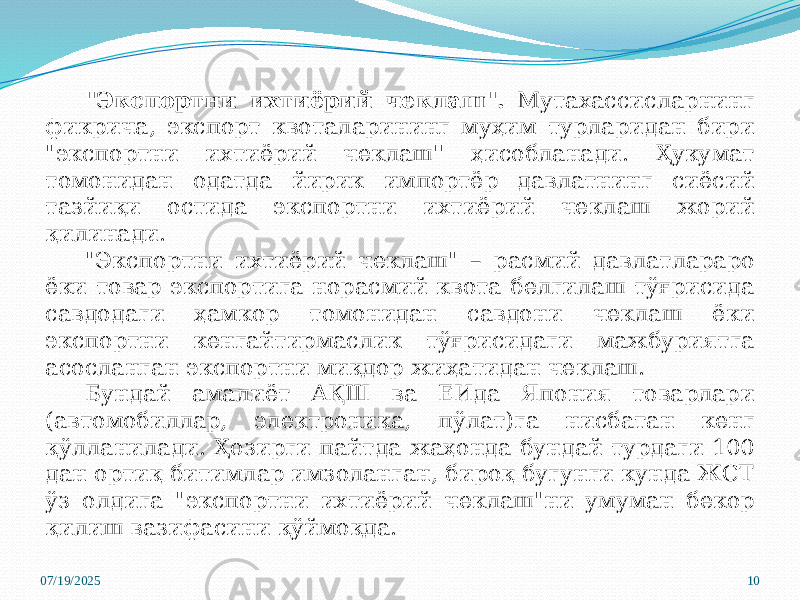 07/19/2025 10&#34;Экспортни ихтиёрий чеклаш&#34;. Мутахассисларнинг фикрича, экспорт квоталарининг муҳим турларидан бири &#34;экспортни ихтиёрий чеклаш&#39;&#39; ҳисобланади. Ҳукумат томонидан одатда йирик импортёр давлатнинг сиёсий тазйиқи остида экспортни ихтиёрий чеклаш жорий қилинади. &#34;Экспортни ихтиёрий чеклаш&#34; – расмий давлатлараро ёки товар экспортига норасмий квота белгилаш тўғрисида савдодаги ҳамкор томонидан савдони чеклаш ёки экспортни кенгайтирмаслик тўғрисидаги мажбуриятга асосланган экспортни миқдор жиҳатидан чеклаш. Бундай амалиёт АҚШ ва ЕИда Япония товарлари (автомобиллар, электроника, пўлат)га нисбатан кенг қўлланилади. Ҳозирги пайтда жаҳонда бундай турдаги 100 дан ортиқ битимлар имзоланган, бироқ бугунги кунда ЖСТ ўз олдига &#34;экспортни ихтиёрий чеклаш&#34;ни умуман бекор қилиш вазифасини қўймоқда. 