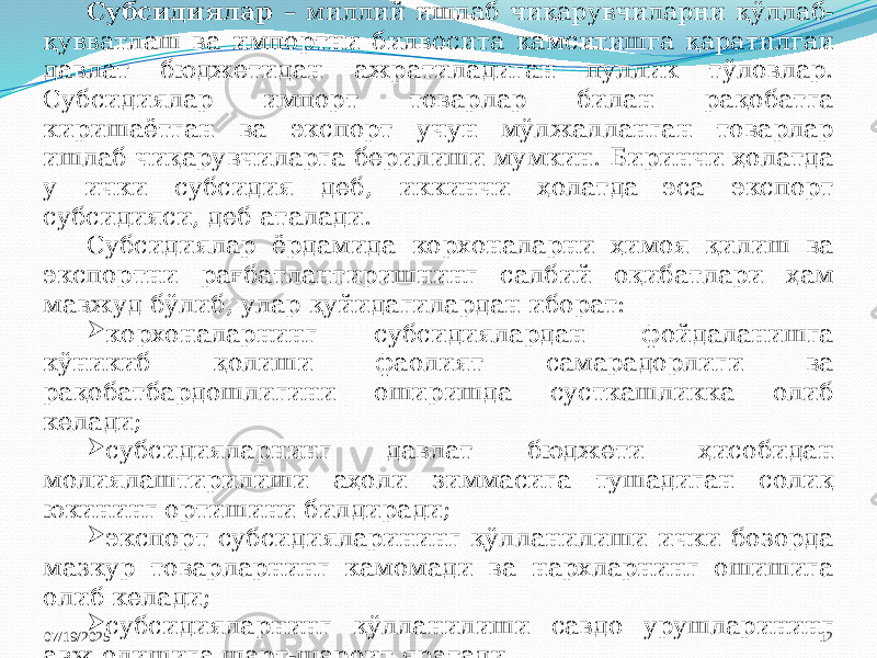 07/19/2025 12Субсидиялар – миллий ишлаб чиқарувчиларни қўллаб- қувватлаш ва импортни билвосита камситишга қаратилгаи давлат бюджетидан ажратиладиган пуллик тўловлар. Субсидиялар импорт товарлар билан рақобатга киришаётган ва экспорт учун мўлжалланган товарлар ишлаб чиқарувчиларга берилиши мумкин. Биринчи ҳолатда у ички субсидия деб, иккинчи ҳолатда эса экспорт субсидияси, деб аталади. Субсидиялар ёрдамида корхоналарни ҳимоя қилиш ва экспортни рағбатлантиришнинг салбий оқибатлари ҳам мавжуд бўлиб, улар қуйидагилардан иборат:  корхоналарнинг субсидиялардан фойдаланишга кўникиб қолиши фаолият самарадорлиги ва рақобатбардошлигини оширишда сусткашликка олиб келади;  субсидияларнинг давлат бюджети ҳисобидан молиялаштирилиши аҳоли зиммасига тушадиган солиқ юкининг ортишини билдиради;  экспорт субсидияларининг қўлланилиши ички бозорда мазкур товарларнинг камомади ва нархларнинг ошишига олиб келади;  субсидияларнинг қўлланилиши савдо урушларининг авж олишига шарт-шароит яратади. 