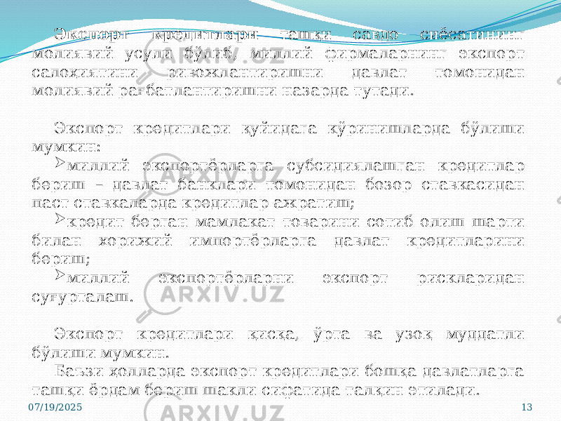 07/19/2025 13Экспорт кредитлари ташқи савдо сиёсатининг молиявий усули бўлиб, миллий фирмаларнинг экспорт салоҳиятини ривожлантиришни давлат томонидан молиявий рағбатлантиришни назарда тутади. Экспорт кредитлари қуйидага кўринишларда бўлиши мумкин:  миллий экспортёрларга субсидиялашган кредитлар бериш – давлат банклари томонидан бозор ставкасидан паст ставкаларда кредитлар ажратиш;  кредит берган мамлакат товарини сотиб олиш шарти билан хорижий импортёрларга давлат кредитларини бериш;  миллий экспортёрларни экспорт рискларидан суғурталаш. Экспорт кредитлари қисқа, ўрта ва узоқ муддатли бўлиши мумкин. Баъзи ҳолларда экспорт кредитлари бошқа давлатларга ташқи ёрдам бериш шакли сифатида талқин этилади. 