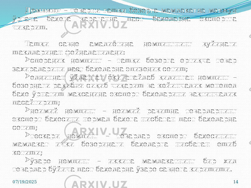 07/19/2025 14Демпинг – товарни ташқи бозорга мамлакатда мавжуд ўртача баҳога қараганда паст баҳоларда экспортга чиқариш. Ташқи савдо амалиётида демпингнинг қуйидаги шаклларидан фойдаланилади:  спорадик демпинг – ташқи бозорга ортиқча товар захираларини паст баҳоларда эпизодик сотиш;  олдиндан ўйланган ёки атайлаб қилинган демпинг – бозордаги рақибни сиқиб чиқариш ва кейинчалик монопол баҳо ўрнатиш мақсадида экспорт баҳоларини вақтинчалик пасайтириш;  доимий демпинг – доимий равишда товарларнинг экспорт баҳосини нормал баҳога нисбатан паст баҳоларда сотиш;  тескари демпинг – товарлар экспорт баҳосининг мамлакат ички бозоридаги баҳоларга нисбатан ошиб кетиши;  ўзаро демпинг – иккита мамлакатнинг бир хил товарлар бўйича паст баҳоларда ўзаро савдога киришиши. 