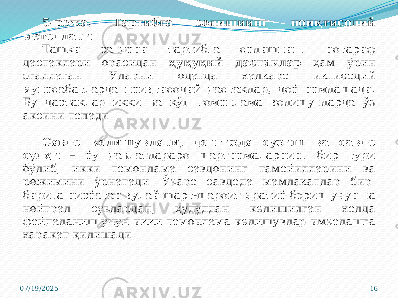 07/19/2025 165-режа. Тартибга солишиинг ноиқтисодий методлари Ташқи савдони тартибга солишнинг нотариф дастаклари орасидан ҳуқуқий дастаклар ҳам ўрин эгаллаган. Уларни одатда халқаро иқтисодий муносабатларда ноиқтисодий дастаклар, деб номлашади. Бу дастаклар икки ва кўп томонлама келишувларда ўз аксини топади. Савдо келишувлари, денгизда сузиш ва савдо сулҳи – бу давлатлараро шартномаларнинг бир тури бўлиб, икки томонлама савдонинг тамойилларини ва режимини ўрнатади. Ўзаро савдода мамлакатлар бир- бирига нисбатан қулай шарт-шароит яратиб бериш учун ва нейтрал сувлардан, ҳудуддан келишилган ҳолда фойдаланиш учун икки томонлама келишувлар имзолашга ҳаракат қилишади. 