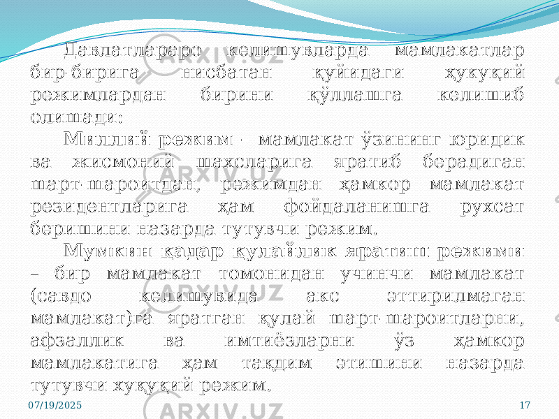 07/19/2025 17Давлатлараро келишувларда мамлакатлар бир-бирига нисбатан қуйидаги ҳукуқий режимлардан бирини қўллашга келишиб олишади: Миллий режим – мамлакат ўзининг юридик ва жисмоний шахсларига яратиб берадиган шарт-шароитдан, режимдан ҳамкор мамлакат резидентларига ҳам фойдаланишга рухсат беришини назарда тутувчи режим. Мумкин қадар қулайлик яратиш режими – бир мамлакат томонидан учинчи мамлакат (савдо келишувида акс эттирилмаган мамлакат)га яратган қулай шарт-шароитларни, афзаллик ва имтиёзларни ўз ҳамкор мамлакатига ҳам тақдим этишини назарда тутувчи хуқуқий режим. 