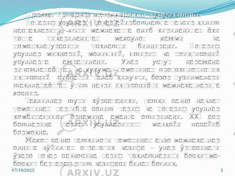 07/19/2025 21-режа. Нотариф методлариинг гуруҳланиши Нотариф усуллар – товар айирбошлашга таъсир қилиш дастакларини, яъни мамлакатга олиб кириладиган ёки четга чиқариладиган маҳсулот ҳажми ва номенклатурасини чеклашни билдиради. Нотариф усуллар микдорий, молиявий, яширин ва ноиқтисодий усулларга ажратилади. Улар устун даражада ривожланаётган ва ҳукумат томонидан протекционистик иқтисодий сиёсатни талаб қилувчи, бозор тузилмалари шаклланаётган ўтиш даври иқтисодиёти мамлакатларига хосдир. Таҳлиллар шуни кўрсатадики, ташқи савдо давлат томонидан тартибга солиш тариф ва нотариф усуллар комбинацияси ёрдамида амалга оширилади. XXI аср бошларида тариф усулларининг мавқейи пасайиб бормоқда. Жаҳон савдо ташкилоти томонидан аъзо мамлакатлар олдига қўйилган стратегик вазифа – улар ўртасидаги ўзаро товар савдосида тариф чеклашларини босқичма- босқич бартараф этиш вазифаси билан боғлиқ. 