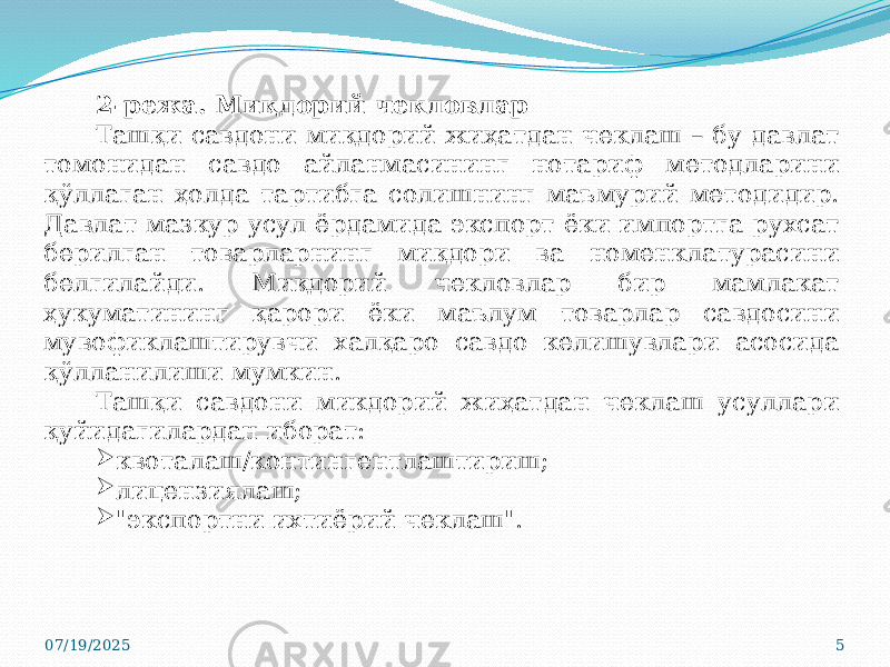 07/19/2025 52-режа. Миқдорий чекловлар Ташқи савдони миқдорий жиҳатдан чеклаш – бу давлат томонидан савдо айланмасининг нотариф методларини қўллаган ҳолда тартибга солишнинг маъмурий методидир. Давлат мазкур усул ёрдамида экспорт ёки импортга рухсат берилган товарларнинг миқдори ва номенклатурасини белгилайди. Миқдорий чекловлар бир мамлакат ҳукуматининг қарори ёки маълум товарлар савдосини мувофиклаштирувчи халқаро савдо келишувлари асосида қўлланилиши мумкин. Ташқи савдони микдорий жиҳатдан чеклаш усуллари қуйидагилардан иборат:  квоталаш/контингентлаштириш;  лицензиялаш;  &#34;экспортни ихтиёрий чеклаш&#34;. 