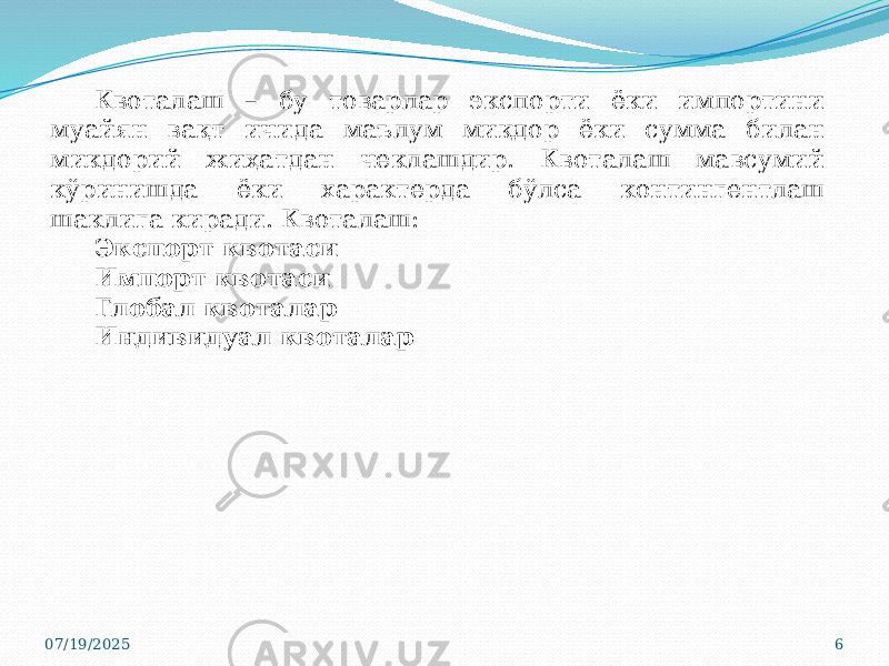 07/19/2025 6Квоталаш – бу товарлар экспорти ёки импортини муайян вақт ичида маълум миқдор ёки сумма билан микдорий жиҳатдан чеклашдир. Квоталаш мавсумий кўринишда ёки характерда бўлса контингентлаш шаклига киради. Квоталаш: Экспорт квотаси Импорт квотаси Глобал квоталар Индивидуал квоталар 