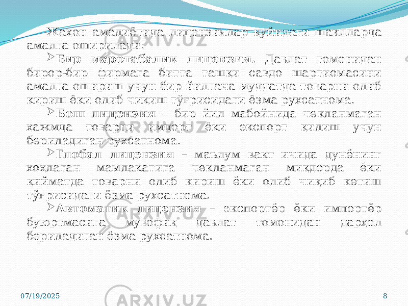 07/19/2025 8Жаҳон амалиётида лицензиялар қуйидаги шаклларда амалга оширилади:  Бир маротабалик лицензия. Давлат томонидан бирор-бир фирмага битта ташқи савдо шартиомасини амалга ошириш учун бир йилгача муддатда товарни олиб кириш ёки олиб чиқиш тўғрисидаги ёзма рухсатнома.  Бош лицензия – бир йил мабойнида чекланмаган ҳажмда товарни импорт ёки экспорт қилиш учун бериладиган рухсатнома.  Глобал лицензия – маълум вақт ичида дунёнинг хоҳлаган мамлакатига чекланмаган миқдорда ёки қийматда товарни олиб кириш ёки олиб чиқиб кетиш тўғрисидаги ёзма рухсатнома.  Автоматик лицензия – экспортёр ёки импортёр буюртмасига мувофиқ давлат томонидан дарҳол бериладиган ёзма рухсатнома. 