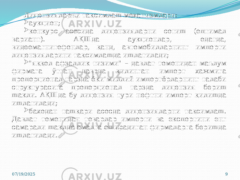 07/19/2025 9Лицензияларни тақсимлаш механизмлари:  аукцион;  конкурс асосида лицензияларни сотиш (оптимал вариант). АҚШда аукционлар, одатда, видеомагнитофонлар, қанд, автомобилларнинг импорти лицензияларини тақсимлашда ишлатилади;  &#34;яққол афзаллик тизими&#34; – давлат томонидан маълум фирмага ўтган даврда қилинган импорт ҳажмига пропорционал тарзда ёки миллий импортёрларнинг талаби структурасига пропорционал тарзда лицензия бериш шакли. АҚШда бу лицензия тури нефтни импорт қилишда ишлатилади;  баҳодан ташқари асосда лицензияларни тақсимлаш. Давлат томонидан товарлар импорти ва экспортини энг самарали шаклда амалга оширадиган фирмаларга беришда ишлатилади. 