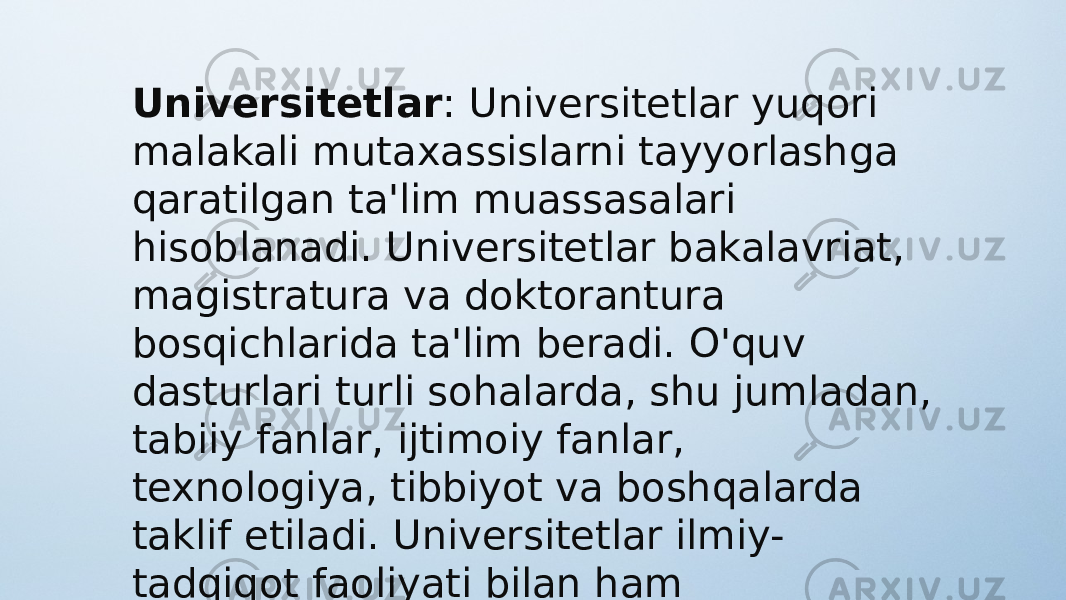 Universitetlar : Universitetlar yuqori malakali mutaxassislarni tayyorlashga qaratilgan ta&#39;lim muassasalari hisoblanadi. Universitetlar bakalavriat, magistratura va doktorantura bosqichlarida ta&#39;lim beradi. O&#39;quv dasturlari turli sohalarda, shu jumladan, tabiiy fanlar, ijtimoiy fanlar, texnologiya, tibbiyot va boshqalarda taklif etiladi. Universitetlar ilmiy- tadqiqot faoliyati bilan ham shug&#39;ullanadi. 