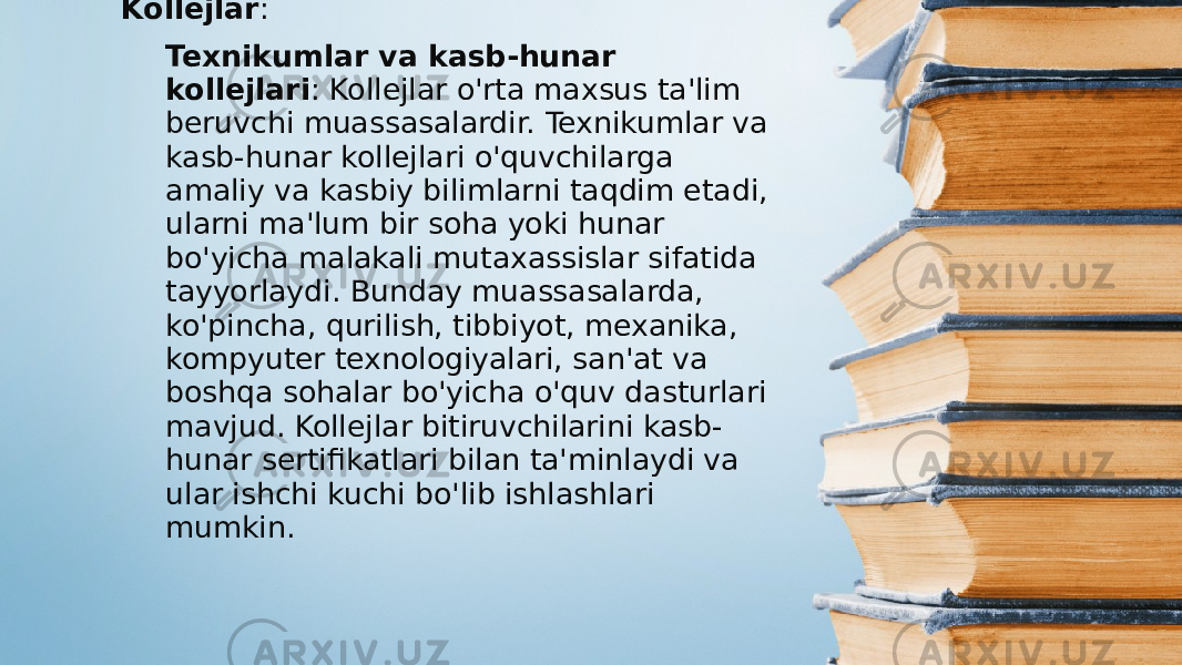 Kollejlar : Texnikumlar va kasb-hunar kollejlari : Kollejlar o&#39;rta maxsus ta&#39;lim beruvchi muassasalardir. Texnikumlar va kasb-hunar kollejlari o&#39;quvchilarga amaliy va kasbiy bilimlarni taqdim etadi, ularni ma&#39;lum bir soha yoki hunar bo&#39;yicha malakali mutaxassislar sifatida tayyorlaydi. Bunday muassasalarda, ko&#39;pincha, qurilish, tibbiyot, mexanika, kompyuter texnologiyalari, san&#39;at va boshqa sohalar bo&#39;yicha o&#39;quv dasturlari mavjud. Kollejlar bitiruvchilarini kasb- hunar sertifikatlari bilan ta&#39;minlaydi va ular ishchi kuchi bo&#39;lib ishlashlari mumkin. 