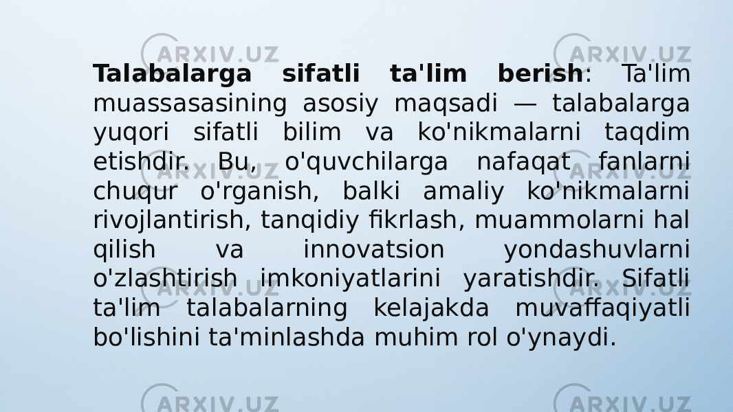 Talabalarga sifatli ta&#39;lim berish : Ta&#39;lim muassasasining asosiy maqsadi — talabalarga yuqori sifatli bilim va ko&#39;nikmalarni taqdim etishdir. Bu, o&#39;quvchilarga nafaqat fanlarni chuqur o&#39;rganish, balki amaliy ko&#39;nikmalarni rivojlantirish, tanqidiy fikrlash, muammolarni hal qilish va innovatsion yondashuvlarni o&#39;zlashtirish imkoniyatlarini yaratishdir. Sifatli ta&#39;lim talabalarning kelajakda muvaffaqiyatli bo&#39;lishini ta&#39;minlashda muhim rol o&#39;ynaydi. 