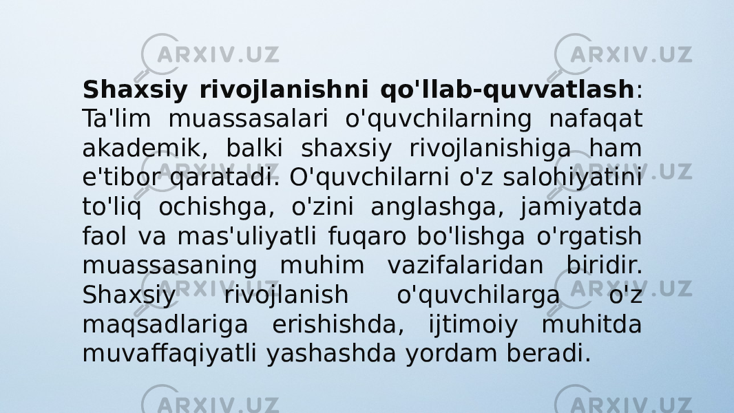 Shaxsiy rivojlanishni qo&#39;llab-quvvatlash : Ta&#39;lim muassasalari o&#39;quvchilarning nafaqat akademik, balki shaxsiy rivojlanishiga ham e&#39;tibor qaratadi. O&#39;quvchilarni o&#39;z salohiyatini to&#39;liq ochishga, o&#39;zini anglashga, jamiyatda faol va mas&#39;uliyatli fuqaro bo&#39;lishga o&#39;rgatish muassasaning muhim vazifalaridan biridir. Shaxsiy rivojlanish o&#39;quvchilarga o&#39;z maqsadlariga erishishda, ijtimoiy muhitda muvaffaqiyatli yashashda yordam beradi. 