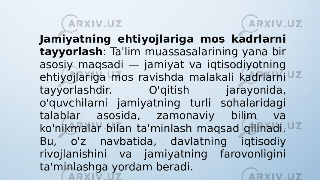 Jamiyatning ehtiyojlariga mos kadrlarni tayyorlash : Ta&#39;lim muassasalarining yana bir asosiy maqsadi — jamiyat va iqtisodiyotning ehtiyojlariga mos ravishda malakali kadrlarni tayyorlashdir. O&#39;qitish jarayonida, o&#39;quvchilarni jamiyatning turli sohalaridagi talablar asosida, zamonaviy bilim va ko&#39;nikmalar bilan ta&#39;minlash maqsad qilinadi. Bu, o&#39;z navbatida, davlatning iqtisodiy rivojlanishini va jamiyatning farovonligini ta&#39;minlashga yordam beradi. 