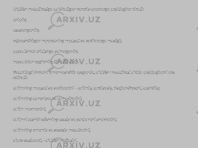 O‘qitish metodikasiga qo‘yiladigan zaruriy talablarga quyidagilar kiradi: aniqlik; asoslanganlik; rejalashtirilgan harakatning maqsad va vazifalarga mosligi; qayta ishlab chiqishga yo‘nalganlik; hayot bilan uyg‘unlik; 6) natijaviylik. Yuqoridagi fikrlarni umumlashtirib aytganda, o‘qitish metodikasi o‘zida quyidagilarni aks ettiradi: ta’limning maqsad va vazifalarini – ta’limiy, tarbiyaviy, rivojlantiruvchi, tashkiliy; ta’limning qonuniyat va tamoyillarini; ta’lim mazmunini; ta’limni tashkil etishning asosiy va yordamchi shakllarini; ta’limning umumiy va xususiy metodlarini; o‘quv vositalari; - o‘qitish natijasini. 