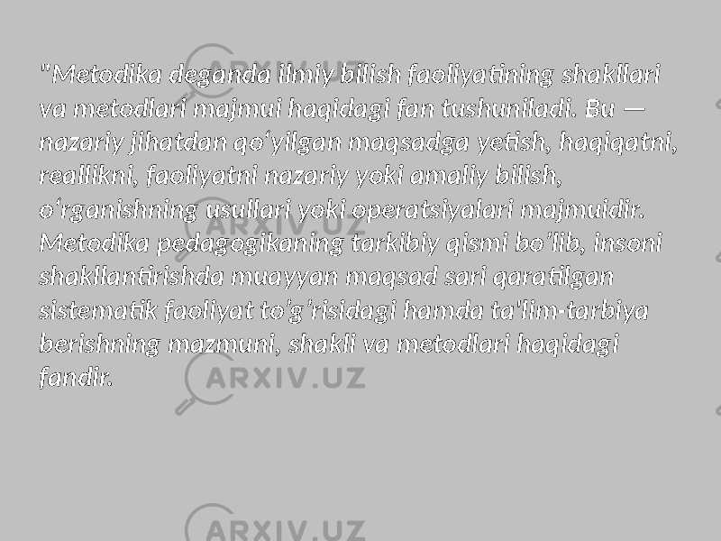 &#34;Metodika deganda ilmiy bilish faoliyatining shakllari va metodlari majmui haqidagi fan tushuniladi. Bu — nazariy jihatdan qo‘yilgan maqsadga yetish, haqiqatni, reallikni, faoliyatni nazariy yoki amaliy bilish, o‘rganishning usullari yoki operatsiyalari majmuidir. Metodika pedagogikaning tarkibiy qismi bo’lib, insoni shakllantirishda muayyan maqsad sari qaratilgan sistematik faoliyat to’g’risidagi hamda ta&#39;lim-tarbiya berishning mazmuni, shakli va metodlari haqidagi fandir. 