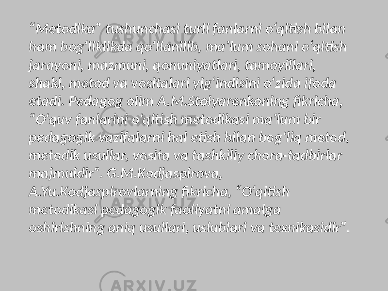 “ Metodika” tushunchasi turli fanlarni o‘qitish bilan ham bog‘liklikda qo‘llanilib, ma’lum sohani o‘qitish jarayoni, mazmuni, qonuniyatlari, tamoyillari, shakl, metod va vositalari yig‘indisini o‘zida ifoda etadi. Pedagog olim A.M.Stolyarenkoning fikricha, “O‘quv fanlarini o‘qitish metodikasi ma’lum bir pedagogik vazifalarni hal etish bilan bog‘liq metod, metodik usullar, vosita va tashkiliy chora-tadbirlar majmuidir”. G.M.Kodjaspirova, A.Yu.Kodjaspirovlarning fikricha, “O‘qitish metodikasi pedagogik faoliyatni amalga oshirishning aniq usullari, uslublari va texnikasidir”. 