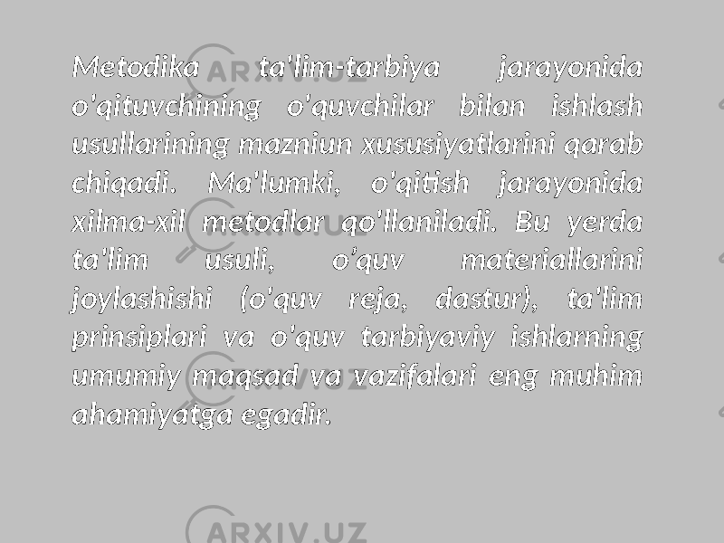 Metodika ta&#39;lim-tarbiya jarayonida o&#39;qituvchining o&#39;quvchilar bilan ishlash usullarining mazniun xususiyatlarini qarab chiqadi. Ma&#39;lumki, o&#39;qitish jarayonida xilma-xil metodlar qo&#39;llaniladi. Bu yerda ta&#39;lim usuli, o’quv materiallarini joylashishi (o&#39;quv reja, dastur), ta&#39;lim prinsiplari va o&#39;quv tarbiyaviy ishlarning umumiy maqsad va vazifalari eng muhim ahamiyatga egadir. 