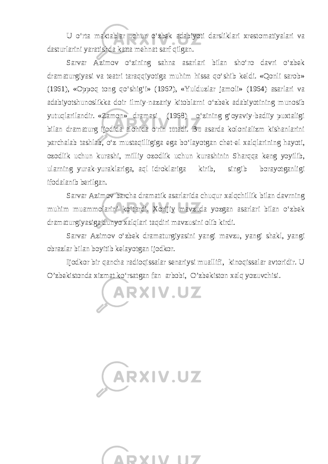 U o‘rta maktablar uchun o‘zbek adabiyoti darsliklari xrestomatiyalari va dasturlarini yaratishda katta mehnat sarf qilgan. Sarvar Azimov o‘zining sahna asarlari bilan sho‘ro davri o‘zbek dramaturgiyasi va teatri taraqqiyotiga muhim hissa qo‘shib keldi. «Qonli sarob» (1961), «Oppoq tong qo‘shig‘i» (1962), «Yulduzlar jamoli» (1964) asarlari va adabiyotshunoslikka doir ilmiy-nazariy kitoblarni o‘zbek adabiyotining munosib yutuqlarilandir. «Zamon» dramasi (1968) o‘zining g‘oyaviy-badiiy puxtaligi bilan dramaturg ijodida alohida o&#39;rin tutadi. Bu asarda kolonializm kishanlarini parchalab tashlab, o‘z mustaqilligiga ega bo‘layotgan chet-el xalqlarining hayoti, ozodlik uchun kurashi, milliy ozodlik uchun kurashinin Sharqqa keng yoyilib, ularning yurak-yuraklariga, aql idroklariga kirib, singib borayotganligi ifodalanib berilgan. Sarvar Azimov barcha dramatik asarlarida chuqur xalqchillik bilan davrning muhim muammolarini ko‘tardi. Xorijiy mavzuda yozgan asarlari bilan o‘zbek dramaturgiyasiga dunyo xalqlari taqdiri mavzusini olib kirdi. Sarvar Azimov o‘zbek dramaturgiyasini yangi mavzu, yangi shakl, yangi obrazlar bilan boyitib kelayotgan ijodkor. Ijodkor bir qancha radioqissalar senariysi muallifi, kinoqissalar avtoridir. U O’zbekistonda xizmat ko‘rsatgan fan arbobi, O’zbekiston xalq yozuvchisi. 