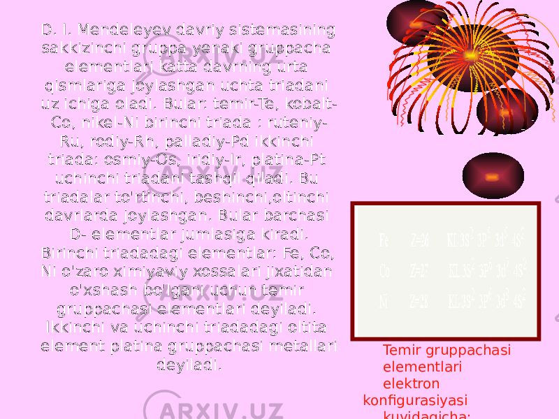 D. I. Mendeleyev davriy sistemasining sakkizinchi gruppa yenaki gruppacha elementlari katta davrning urta qismlariga joylashgan uchta triadani uz ichiga oladi. Bular: temir-Te, kobalt- Co, nikel-Ni birinchi triada : ruteniy- Ru, rodiy-Rh, palladiy-Pd ikkinchi triada: osmiy-Os, iridiy-Ir, platina-Pt uchinchi triadani tashqil qiladi. Bu triadalar to&#39;rtinchi, beshinchi,oltinchi davrlarda joylashgan. Bular barchasi D- elementlar jumlasiga kiradi. Birinchi triadadagi elementlar: Fe, Co, Ni o&#39;zaro ximiyaviy xossalari jixatidan o&#39;xshash bo&#39;lgani uchun temir gruppachasi elementlari deyiladi. Ikkinchi va uchinchi triadadagi oltita element platina gruppachasi metallari deyiladi. Temir gruppachasi elementlari elektron konfigurasiyasi kuyidagicha: 