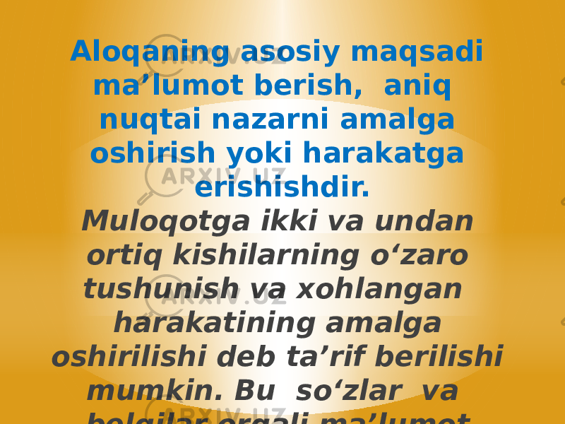 Aloqaning asosiy maqsadi ma’lumot berish, aniq nuqtai nazarni amalga oshirish yoki harakatga erishishdir. Muloqotga ikki va undan ortiq kishilarning oʻzaro tushunish va xohlangan harakatining amalga oshirilishi deb ta’rif berilishi mumkin. Bu soʻzlar va belgilar orqali ma’lumot almashinuvidir. 