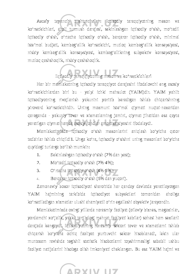 Asosiy tayanch tushunchalar: Iqtisodiy taraqqiyotning mezon va ko‘rsatkichlari, aholi turmush darajasi, sekinlashgan iqtisodiy o‘sish, mo‘tadil iqtisodiy o‘sish, o‘rtacha iqtisodiy o‘sish, barqaror iqtisodiy o‘sish, minimal iste’mol budjeti, kambag‘allik ko‘rsatkichi, mutloq kambag‘allik konsepsiyasi, nisbiy kambag‘allik konsepsiyasi, kambag‘allikning subyektiv konsepsiyasi, mutloq qashshoqlik, nisbiy qashshoqlik. Iqtisodiy taraqqiyotning mezon va ko‘rsatkichlari Har bir mamlakatning iqtisodiy taraqqiyot darajasini ifodalovchi eng asosiy ko‘rsatkichlardan biri bu - yalpi ichki mahsulot (YAIM)dir. YAIM yahlit iqtisodiyotning rivojlanish yakunini yoritib beradigan ishlab chiqarishning pirovard ko‘rsatkichidir. Uning mazmuni iste’mol qiymati nuqtai-nazaridan qaraganda - yakuniy tovar va xizmatlarning jamini, qiymat jihatidan esa qayta yaratilgan qiymat hamda asosiy fondlar amortizatsiyasini ifodalaydi. Mamlakatimizda iqtisodiy o‘sish mezonlarini aniqlash bo‘yicha qator tadbirlar ishlab chiqildi1. Unga ko‘ra, iqtisodiy o‘sishni uning mezonlari bo‘yicha quyidagi turlarga bo‘lish mumkin: 1. Sekinlashgan iqtisodiy o‘sish (2% dan past); 2. Mo‘tadil iqtisodiy o‘sish (2%-4%); 3. O‘rtacha iqtisodiy o‘sish (4%-6%); 4. Barqaror iqtisodiy o‘sish (6% dan yuqori). Zamonaviy bozor iqtisodiyoti sharoitida har qanday davlatda yaratilayotgan YAIM hajmining tarkibida iqtisodiyot subyektlari tomonidan aholiga ko‘rsatiladigan xizmatlar ulushi ahamiyatli o‘rin egallashi obyektiv jarayondir. Mamlakatimizda oxirgi yillarda norasmiy faoliyat (oilaviy biznes, magazinlar, yordamchi xo‘jalik, yakka tartibdagi mehnat faoliyati kabilar) sohasi ham sezilarli darajada kengaydi. Iqtisodiyotning norasmiy sektori tovar va xizmatlarni ishlab chiqarish bo‘yicha ochiq faoliyat yurituvchi sektor hisoblanadi, lekin ular muntazam ravishda tegishli statistik hisobotlarni topshirmasligi sababli ushbu faoliyat natijalarini hisobga olish imkoniyati cheklangan. Bu esa YAIM hajmi va 