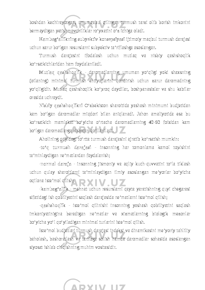 boshdan kechirayotgan, umumqabul qilingan turmush tarzi olib borish imkonini bermaydigan yetishmovchiliklar ro‘yxatini o‘z ichiga oladi. Kambag‘allikning subyektiv konsepsiyasi ijtimoiy maqbul turmush darajasi uchun zarur bo‘lgan resurslarni subyektiv ta’riflashga asoslangan. Turmush darajasini ifodalash uchun mutlaq va nisbiy qashshoqlik ko‘rsatkichlaridan ham foydalaniladi. Mutlaq qashshoqlik - daromadlarning umuman yo‘qligi yoki shaxsning (oilaning) minimal turmush ehtiyojlarini qondirish uchun zarur daromadning yo‘qligidir. Mutlaq qashshoqlik ko‘proq daydilar, boshpanasizlar va shu kabilar orasida uchraydi. Nisbiy qashshoqlikni O‘zbekiston sharoitida yashash minimumi budjetidan kam bo‘lgan daromadlar miqdori bilan aniqlanadi. Jahon amaliyotida esa bu ko‘rsatkich mamlakat bo‘yicha o‘rtacha daromadlarning 40-60 foizidan kam bo‘lgan daromadlarga nisbatan qo‘llaniladi. Aholining quyidagi to‘rtta turmush darajasini ajratib ko‘rsatish mumkin: -to‘q turmush darajasi - insonning har tomonlama kamol topishini ta’minlaydigan ne’matlardan foydalanish; -normal daraja - insonning jismoniy va aqliy kuch-quvvatini to‘la tiklash uchun qulay sharoitlarni ta’minlaydigan ilmiy asoslangan me’yorlar bo‘yicha oqilona iste’mol qilish; - kambag‘allik - mehnat uchun resurslarni qayta yaratishning quyi chegarasi sifatidagi ish qobiliyatini saqlash darajasida ne’matlarni iste’mol qilish; -qashshoqlik - iste’mol qilinishi insonning yashash qobiliyatini saqlash imkoniyatinigina beradigan ne’matlar va xizmatlarning biologik mezonlar bo‘yicha yo‘l qo‘yiladigan minimal turlarini iste’mol qilish. Iste’mol budjetlari turmush darajasi indeksi va dinamikasini me’yoriy tahliliy baholash, bashoratlash va tartibga solish hamda daromadlar sohasida asoslangan siyosat ishlab chiqishning muhim vositasidir. 