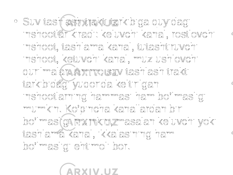 • Suv tashlash trakti tarkibiga quyidagi inshootlar kiradi: keluvchi kanal, rostlovchi inshoot, tashlama kanal, tutashtiruvchi inshoot, ketuvchi kanal, muz ushlovchi qurilmalar. Ammo suv tashlash trakti tarkibidagi yuqorida keltirilgan inshootlarning hammasi ham bo’lmasligi mumkin. Ko’pincha kanallardan biri bo’lmasligi mumkin, masalan keluvchi yoki tashlama kanal, ikkalasining ham bo’lmasligi ehtimoli bor. 