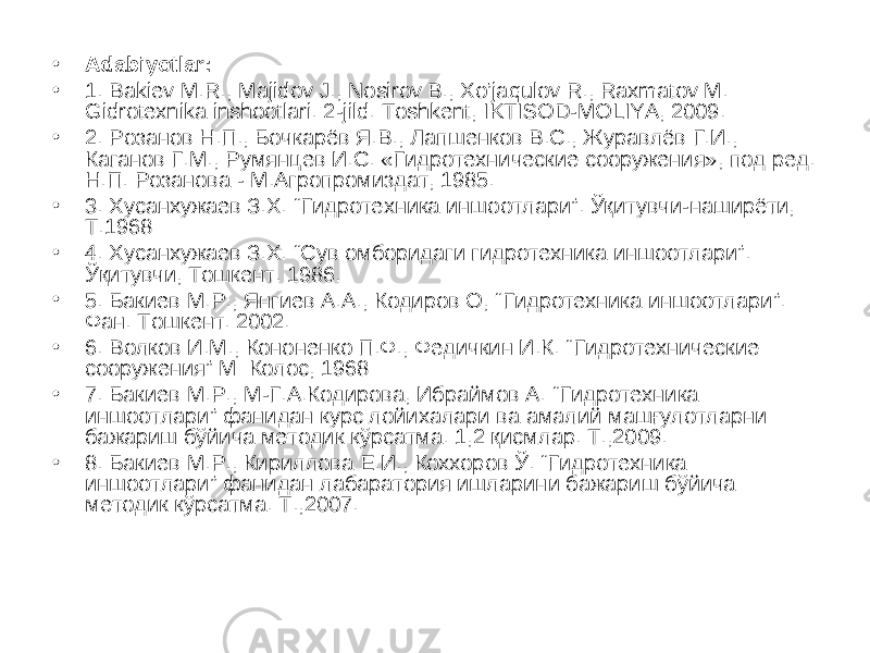 • Adabiyotlar: • 1. Bakiev M.R., Majidov J., Nosirov B., Xo’jaqulov R., Raxmatov M. Gidrotexnika inshootlari. 2-jild. Toshkent, IKTISOD-MOLIYA, 2009. • 2. Розанов Н.П., Бочкарёв Я.В., Лапшенков В.С., Журавлёв Г.И., Каганов Г.М., Румянцев И.С. «Гидротехнические сооружения», под ред. Н.П. Розанова - М.Агропромиздат, 1985. • 3. Хусанхужаев З.Х. “ Гидротехника иншоотлари ” . Ўқитувчи-наширёти, Т.1968 • 4 . Хусанхужаев З.Х. “Сув омборидаги гидротехника иншоотлари”. Ўқитувчи, Тошкент. 1986. • 5 . Бакиев М.Р., Янгиев А.А., Кодиров О, “ Гидротехника иншоотлари ” . Фан. Тошкент. 2002. • 6 . Волков И.М., Кононенко П.Ф., Федичкин И.К. “ Гидротехнические сооружения ” М: Колос, 1968 • 7. Бакиев М.Р., М-Г.А.Кодирова, Ибраймов А. “Гидротехника иншоотлари” фанидан курс лойихалари ва амалий машғулотларни бажариш бўйича методик кўрсатма. 1,2 қисмлар. Т.,2009. • 8. Бакиев М.Р., Кириллова Е.И., Коххоров Ў. “Гидротехника иншоотлари” фанидан лабаратория ишларини бажариш бўйича методик кўрсатма. Т.,2007. 