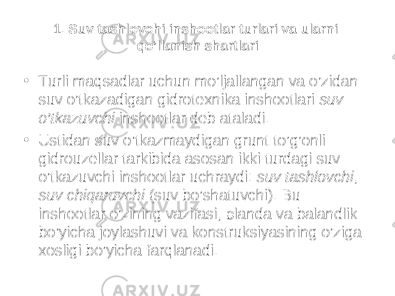 1. Suv tashlovchi inshootlar turlari va ularni qo’llanish shartlari • Turli maqsadlar uchun mo’ljallangan va o’zidan suv o’tkazadigan gidrotexnika inshootlari suv o’tkazuvchi inshootlar deb ataladi. • Ustidan suv o’tkazmaydigan grunt to’g’onli gidrouzellar tarkibida asosan ikki turdagi suv o’tkazuvchi inshootlar uchraydi: suv tashlovchi , suv chiqaruvchi (suv bo’shatuvchi). Bu inshootlar o’zining vazifasi, planda va balandlik bo’yicha joylashuvi va konstruksiyasining o’ziga xosligi bo’yicha farqlanadi. 