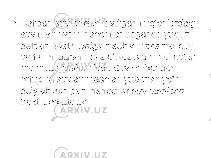 • Ustidan suv o’tkazmaydigan to’g’onlardagi suv tashlovchi inshootlar deganda yuqori befdan pastki befga hisobiy maksimal suv sarflarini qarshiliksiz o’tkazuvchi inshootlar majmuasi tushuniladi. Suv omboridan ortiqcha suvlarni tashlab yuborish yo’li bo’ylab qurilgan inshootlar suv tashlash trakti deb ataladi. 