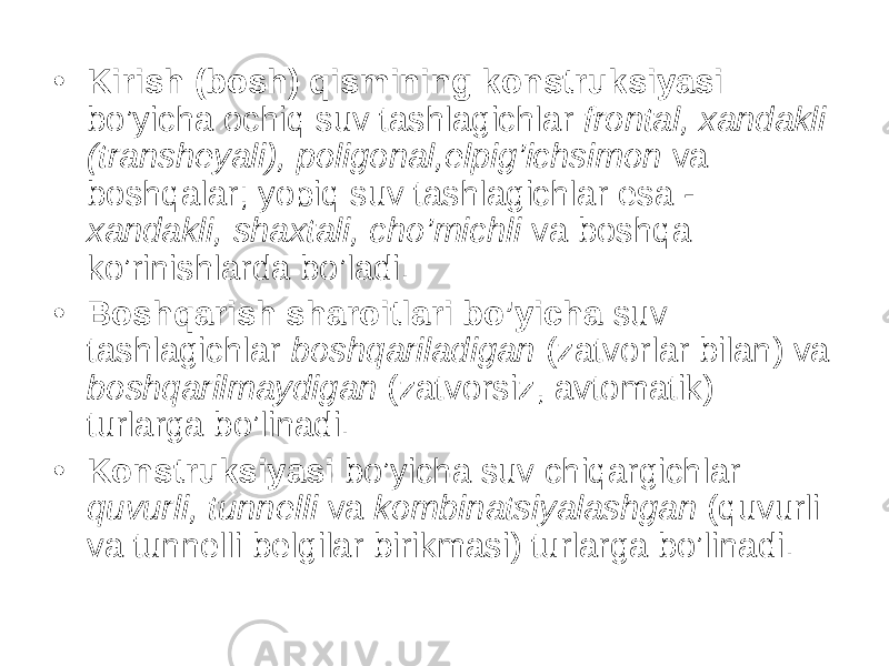 • Kirish (bosh) qismining konstruksiyasi bo’yicha ochiq suv tashlagichlar frontal, xandakli (transheyali), poligonal,elpig’ichsimon va boshqalar; yopiq suv tashlagichlar esa - xandakli, shaxtali, cho’michli va boshqa ko’rinishlarda bo’ladi. • Boshqarish sharoitlari bo’yicha suv tashlagichlar boshqariladigan (zatvorlar bilan) va boshqarilmaydigan (zatvorsiz, avtomatik) turlarga bo’linadi. • Konstruksiyasi bo’yicha suv chiqargichlar quvurli, tunnelli va kombinatsiyalashgan (quvurli va tunnelli belgilar birikmasi) turlarga bo’linadi. 