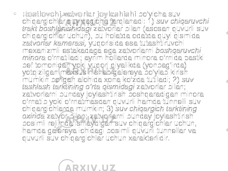 • Rostlovchi zatvorlar joylashishi bo’yicha suv chiqargichlar quyidagicha farqlanadi: 1) suv chiqaruvchi trakt boshlanishidagi zatvorlar bilan (asosan quvurli suv chiqargichlar uchun), bu holatda odatda quyi qismida zatvorlar kamerasi, yuqorisida esa tutashtiruvchi mexanizmli estakadaga ega zatvorlarni boshqaruvchi minora o’rnatiladi; ayrim hollarda minora o’rnida pastki bef tomonidan yoki yuqori qiyalikda (yonbag’irda) yotqizilgan maxsus nishab galereya bo’ylab kirish mumkin bo’lgan alohida xona ko’zda tutiladi; 2) suv tashlash tarktining o’rta qismidagi zatvorlar bilan; zatvorlarni bunday joylashtirish boshqaradigan minora o’rnatib yoki o’rnatmasdan quvurli hamda tunnelli suv chiqargichlarda mumkin; 3) suv chiqargich tarktining oxirida zatvor bilan; zatvorlarni bunday joylashtirish bosimli rejimda ishlaydigan suv chiqargichlar uchun, hamda galereya ichidagi bosimli quvurli tunnellar va quvurli suv chiqargichlar uchun xarakterlidir. 