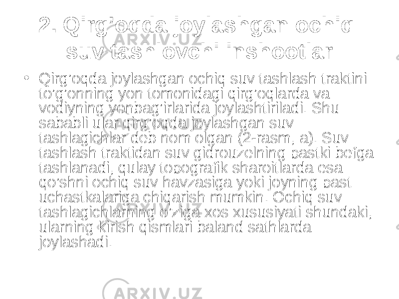 2. Qirg’oqda joylashgan ochiq suv tashlovchi inshootlar • Qirg’oqda joylashgan ochiq suv tashlash traktini to’g’onning yon tomonidagi qirg’oqlarda va vodiyning yonbag’irlarida joylashtiriladi. Shu sababli ular qirg’oqda joylashgan suv tashlagichlar deb nom olgan (2-rasm, a). Suv tashlash traktidan suv gidrouzelning pastki befga tashlanadi, qulay topografik sharoitlarda esa qo’shni ochiq suv havzasiga yoki joyning past uchastkalariga chiqarish mumkin. Ochiq suv tashlagichlarning o’ziga xos xususiyati shundaki, ularning kirish qismlari baland sathlarda joylashadi. 