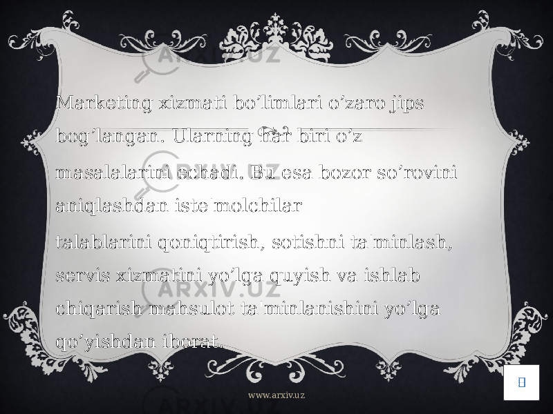 Marketing xizmati bo’limlari o’zaro jips bog’langan. Ularning har biri o’z masalalarini echadi. Bu esa bozor so’rovini aniqlashdan iste&#39;molchilar talablarini qoniqtirish, sotishni ta&#39;minlash, servis xizmatini yo’lga quyish va ishlab chiqarish mahsulot ta&#39;minlanishini yo’lga qo’yishdan iborat. www.arxiv.uz 