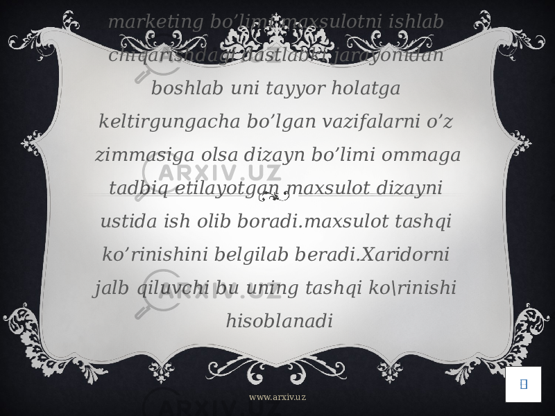 Korxona misolida oladigan bo’lsak marketing bo’limi maxsulotni ishlab chiqarishdagi dastlabki jarayonidan boshlab uni tayyor holatga keltirgungacha bo’lgan vazifalarni o’z zimmasiga olsa dizayn bo’limi ommaga tadbiq etilayotgan maxsulot dizayni ustida ish olib boradi.maxsulot tashqi ko’rinishini belgilab beradi.Xaridorni jalb qiluvchi bu uning tashqi ko\rinishi hisoblanadi www.arxiv.uz 