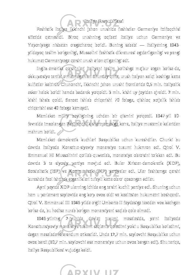 Italiya Respublikasi Fashistik Italiya Ikkinchi jahon urushida fashistlar Germaniya ittifoqchisi sifatida qatnashdi. Biroq urushning oqibati Italiya uchun Germaniya va Yaponiyaga nisbatan o&#39;zgacharoq bo&#39;ldi. Buning sababi — Italiyaning 1943- yildayoq taslim bo&#39;lganligi, Mussolini fashistik dikraturasi ag&#39;darilganligi va yangi hukumat Germaniyaga qarshi urush e&#39;lon qilganligi edi. Ingliz-amerika qo&#39;shinlari Italiyani taslim bo&#39;lishga majbur etgan bo&#39;lsa-da, okkupatsiya tartibi o&#39;rnatmaganlar. Shunday qilib, urush italyan xalqi boshiga katta kulfatlar keltirdi. Chunonchi, Ikkinchi jahon urushi frontlarida 0,5 mln. italiyalik askar halok bo&#39;ldi hamda bedarak yo&#39;qoldi. 3 mln. kishi uy-joyidan ajraldi. 2 mln. kishi ishsiz qoldi. Sanoat ishlab chiqarishi 70 foizga, qishloq xo&#39;jalik ishlab chiqarishi esa 40 foizga kamaydi. Mamlakat milliy boyligining uchdan bir qismini yo&#39;qotdi. 1947-yil 10- fevralda imzolangan Parij tinchlik shartnomasiga ko&#39;ra, Italiya mustamla-kalaridan mahrum bo&#39;ldi. Mamlakat demokratik kuchlari Respublika uchun kurashdilar. Chunki bu davrda Italiyada Konstitut-siyaviy monarxiya tuzumi hukmron edi. Qirol V. Emmanuel HI Mussolinini qo&#39;llab-quwatlab, monarxiya obro&#39;sini to&#39;kkan edi. Bu davrda 3 ta siyosiy partiya mavjud edi. Bular Xristan-demokratik (XDP), Sotsialistik (ISP) va Kommunistik (IKP) partiyalar edi. Ular fashizmga qarshi kurashda faol ishtirok etganliklari tufayli katta obro&#39; qozongan edilar. Ayni paytda XDP ularning ichida eng ta&#39;siri kuchli partiya edi. Shuning uchun ham u parlament saylovida eng ko&#39;p ovoz oldi va koalitsion hukumatni boshqardi. Qirol V. Emmanuel III 1946-yilda o&#39;g&#39;li Umberto II foydasiga taxtdan voz kechgan bo&#39;lsa-da, bu hodisa nurab bo&#39;lgan monarxiyani saqlab qola olmadi. 1946-yilning 2-iyunida davlat tuzumi masalasida, ya&#39;ni Italiyada Konstitutsiyaviy monarxiya tuzumi saqlanib qoladimi yoki u Respublika bo&#39;ladimi, degan masalada referendum o&#39;tkazildi. Unda 12,7 mln. saylovchi Respublika uchun ovoz berdi (10,7 mln. saylovchi esa monarxiya uchun ovoz bergan edi). Shu tariqa, Italiya Respublikasi vujudga keldi. 