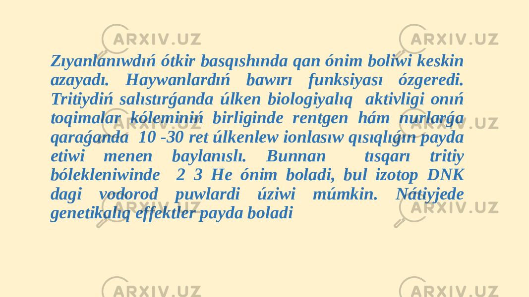  Zıyanlanıwdıń ótkir basqıshında qan ónim boliwi keskin azayadı. Haywanlardıń bawırı funksiyası ózgeredi. Tritiydiń salıstırǵanda úlken biologiyalıq aktivligi onıń toqimalar kóleminiń birliginde rentgen hám nurlarǵa qaraǵanda 10 -30 ret úlkenlew ionlasıw qısıqlıǵın payda etiwi menen baylanıslı. Bunnan tısqarı tritiy bólekleniwinde 2 3 He ónim boladi, bul izotop DNK dagi vodorod puwlardi úziwi múmkin. Nátiyjede genetikalıq effektler payda boladi 