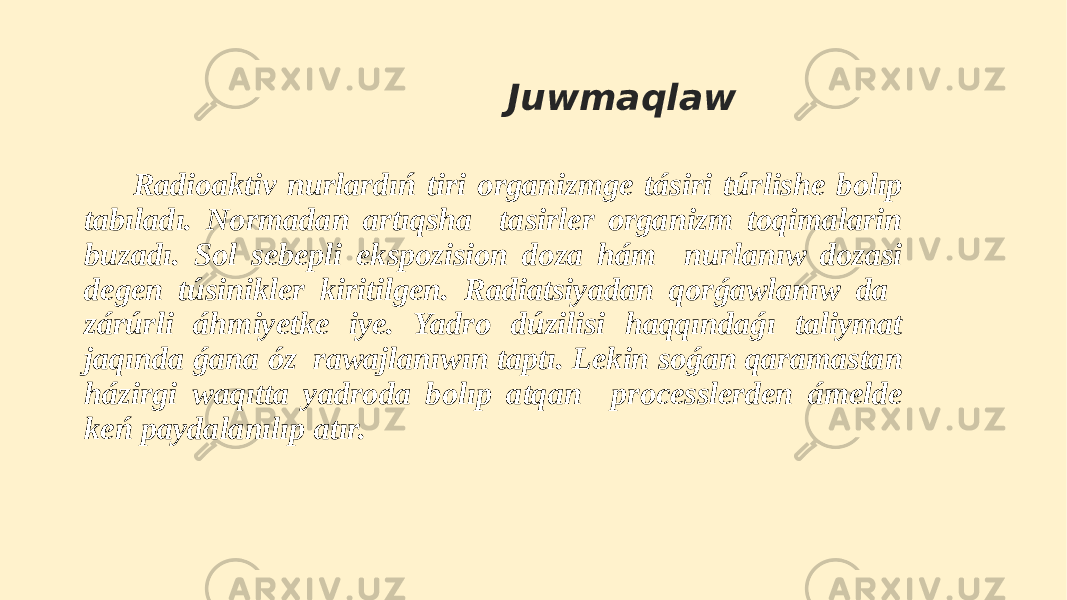  Juwmaqlaw Radioaktiv nurlardıń tiri organizmge tásiri túrlishe bolıp tabıladı. Normadan artıqsha tasirler organizm toqimalarin buzadı. Sol sebepli ekspozision doza hám nurlanıw dozasi degen túsinikler kiritilgen. Radiatsiyadan qorǵawlanıw da zárúrli áhmiyetke iye. Yadro dúzilisi haqqındaǵı taliymat jaqında ǵana óz rawajlanıwın taptı. Lekin soǵan qaramastan házirgi waqıtta yadroda bolıp atqan processlerden ámelde keń paydalanılıp atır. 