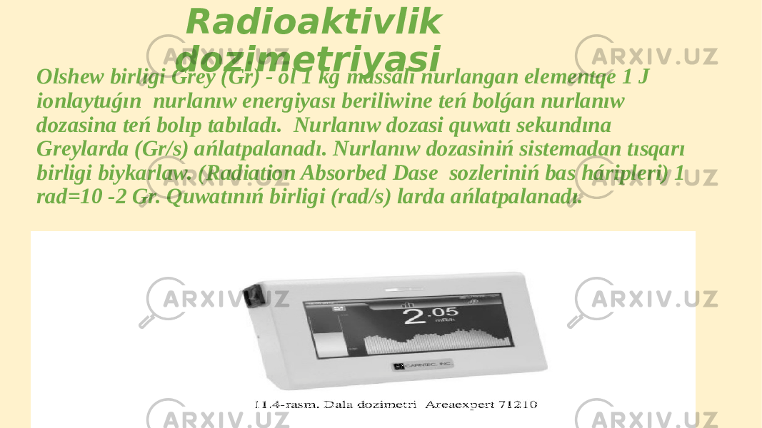  Radioaktivlik dozimetriyasi Olshew birligi Grey (Gr) - ol 1 kg massalı nurlangan elementqe 1 J ionlaytuǵın nurlanıw energiyası beriliwine teń bolǵan nurlanıw dozasina teń bolıp tabıladı. Nurlanıw dozasi quwatı sekundına Greylarda (Gr/s) ańlatpalanadı. Nurlanıw dozasiniń sistemadan tısqarı birligi biykarlaw. (Radiation Absorbed Dase sozleriniń bas háripleri) 1 rad=10 -2 Gr. Quwatınıń birligi (rad/s) larda ańlatpalanadı. 