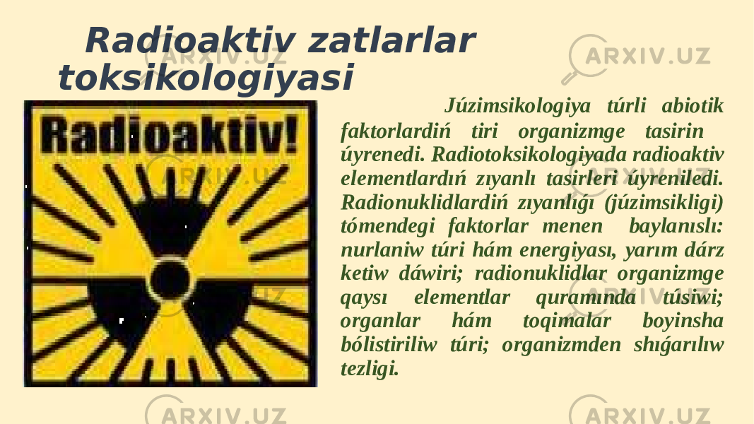  Radioaktiv zatlarlar toksikologiyasi Júzimsikologiya túrli abiotik faktorlardiń tiri organizmge tasirin úyrenedi. Radiotoksikologiyada radioaktiv elementlardıń zıyanlı tasirleri úyreniledi. Radionuklidlardiń zıyanlıǵı (júzimsikligi) tómendegi faktorlar menen baylanıslı: nurlaniw túri hám energiyası, yarım dárz ketiw dáwiri; radionuklidlar organizmge qaysı elementlar quramında túsiwi; organlar hám toqimalar boyinsha bólistiriliw túri; organizmden shıǵarılıw tezligi. 