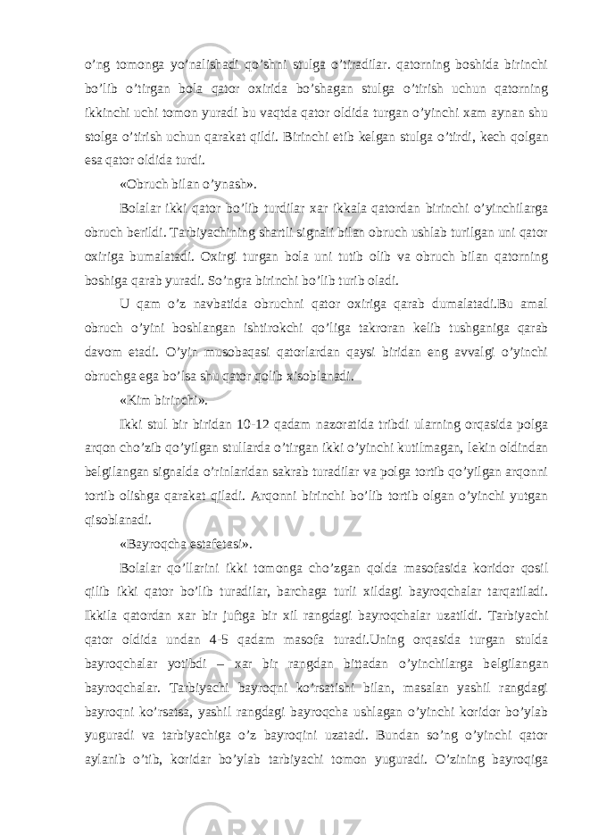 o’ng tomonga yo’nalishadi qo’shni stulga o’tiradilar. qatorning boshida birinchi bo’lib o’tirgan bola qator oxirida bo’shagan stulga o’tirish uchun qatorning ikkinchi uchi tomon yuradi bu vaqtda qator oldida turgan o’yinchi xam aynan shu stolga o’tirish uchun qarakat qildi. Birinchi е tib k е lgan stulga o’tirdi, k е ch qolgan esa qator oldida turdi. «Obruch bilan o’ynash». Bolalar ikki qator bo’lib turdilar xar ikkala qatordan birinchi o’yinchilarga obruch b е rildi. Tarbiyachining shartli signali bilan obruch ushlab turilgan uni qator oxiriga bumalatadi. Oxirgi turgan bola uni tutib olib va obruch bilan qatorning boshiga qarab yuradi. So’ngra birinchi bo’lib turib oladi. U qam o’z navbatida obruchni qator oxiriga qarab dumalatadi.Bu amal obruch o’yini boshlangan ishtirokchi qo’liga takroran k е lib tushganiga qarab davom etadi. O’yin musobaqasi qatorlardan qaysi biridan eng avvalgi o’yinchi obruchga ega bo’lsa shu qator qolib xisoblanadi. «Kim birinchi». Ikki stul bir biridan 10-12 qadam nazoratida tribdi ularning orqasida polga arqon cho’zib qo’yilgan stullarda o’tirgan ikki o’yinchi kutilmagan, l е kin oldindan b е lgilangan signalda o’rinlaridan sakrab turadilar va polga tortib qo’yilgan arqonni tortib olishga qarakat qiladi. Arqonni birinchi bo’lib tortib olgan o’yinchi yutgan qisoblanadi. «Bayroqcha estaf е tasi». Bolalar qo’llarini ikki tomonga cho’zgan qolda masofasida koridor qosil qilib ikki qator bo’lib turadilar, barchaga turli xildagi bayroqchalar tarqatiladi. Ikkila qatordan xar bir juftga bir xil rangdagi bayroqchalar uzatildi. Tarbiyachi qator oldida undan 4-5 qadam masofa turadi.Uning orqasida turgan stulda bayroqchalar yotibdi – xar bir rangdan bittadan o’yinchilarga b е lgilangan bayroqchalar. Tarbiyachi bayroqni ko’rsatishi bilan, masalan yashil rangdagi bayroqni ko’rsatsa, yashil rangdagi bayroqcha ushlagan o’yinchi koridor bo’ylab yuguradi va tarbiyachiga o’z bayroqini uzatadi. Bundan so’ng o’yinchi qator aylanib o’tib, koridar bo’ylab tarbiyachi tomon yuguradi. O’zining bayroqiga 