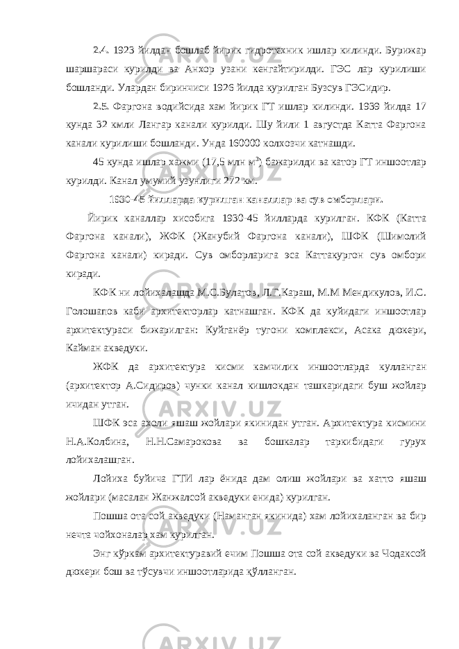 2.4. 1923 йилдан бошлаб йирик гидротехник ишлар килинди. Бурижар шаршараси курилди ва Анхор узани кенгайтирилди. ГЭС лар курилиши бошланди. Улардан биринчиси 1926 йилда курилган Бузсув ГЭСидир. 2.5. Фаргона водийсида хам йирик ГТ ишлар килинди. 1939 йилда 17 кунда 32 кмли Лангар канали курилди. Шу йили 1 августда Катта Фаргона канали курилиши бошланди. Унда 160000 колхозчи катнашди. 45 кунда ишлар хажми (17,5 млн м 3 ) бажарилди ва катор ГТ иншоотлар курилди. Канал умумий узунлиги 272 км. 1930-45 йилларда курилган к аналлар ва сув омборлари. Йирик каналлар хисобига 1930-45 йилларда курилган. КФК (Катта Фаргона канали), ЖФК (Жанубий Фаргона канали), ШФК (Шимолий Фаргона канали) киради. Сув омборларига эса Каттакургон сув омбори киради. КФК ни лойихалашда М.С.Булатов, Л.Г.Караш, М.М Мендикулов, И.С. Голошапов каби архитекторлар катнашган. КФК да куйидаги иншоотлар архитектураси бижарилган: Куйганёр тугони комплекси, Асака дюкери, Кайман акведуки. ЖФК да архитектура кисми камчилик иншоотларда кулланган (архитектор А.Сидиров) чунки канал кишлокдан ташкаридаги буш жойлар ичидан утган. ШФК эса ахоли яшаш жойлари якинидан утган. Архитектура кисмини Н.А.Колбина, Н.Н.Самарокова ва бошкалар таркибидаги гурух лойихалашган. Лойиха буйича ГТИ лар ёнида дам олиш жойлари ва хатто яшаш жойлари (масалан Жанжалсой акведуки енида) курилган. Пошша ота сой акведуки (Наманган якинида) хам лойихаланган ва бир нечта чойхоналар хам курилган. Энг кўркам архитектуравий ечим Пошша ота сой акведуки ва Чодаксой дюкери бош ва тўсувчи иншоотларида қўлланган. 