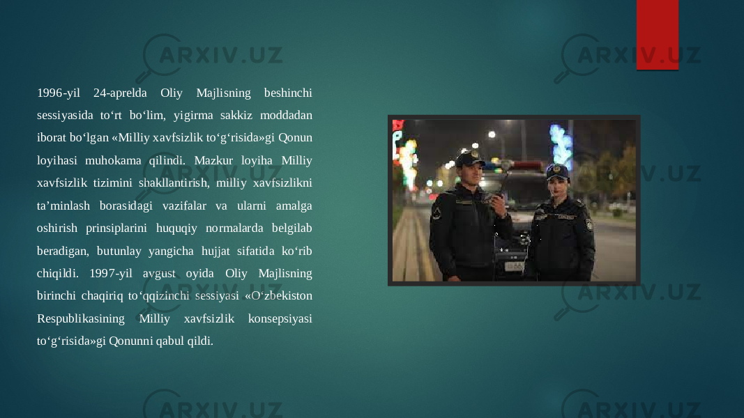 1996-yil 24-aprelda Oliy Majlisning beshinchi sessiyasida to‘rt bo‘lim, yigirma sakkiz moddadan iborat bo‘lgan «Milliy xavfsizlik to‘g‘risida»gi Qonun loyihasi muhokama qilindi. Mazkur loyiha Milliy xavfsizlik tizimini shakllantirish, milliy xavfsizlikni ta’minlash borasidagi vazifalar va ularni amalga oshirish prinsiplarini huquqiy normalarda belgilab beradigan, butunlay yangicha hujjat sifatida ko‘rib chiqildi. 1997-yil avgust oyida Oliy Majlisning birinchi chaqiriq to‘qqizinchi sessiyasi «O‘zbekiston Respublikasining Milliy xavfsizlik konsepsiyasi to‘g‘risida»gi Qonunni qabul qildi. 