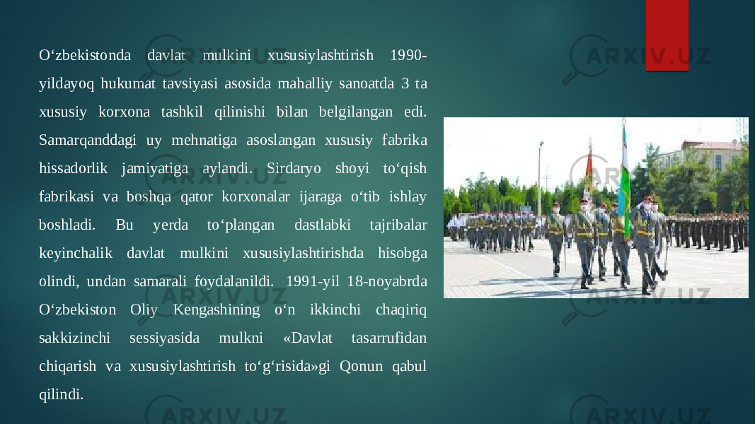 O‘zbekistonda davlat mulkini xususiylashtirish 1990- yildayoq hukumat tavsiyasi asosida mahalliy sanoatda 3 ta xususiy korxona tashkil qilinishi bilan belgilangan edi. Samarqanddagi uy mehnatiga asoslangan xususiy fabrika hissadorlik jamiyatiga aylandi. Sirdaryo shoyi to‘qish fabrikasi va boshqa qator korxonalar ijaraga o‘tib ishlay boshladi. Bu yerda to‘plangan dastlabki tajribalar keyinchalik davlat mulkini xususiylashtirishda hisobga olindi, undan samarali foydalanildi.  1991-yil 18-noyabrda O‘zbekiston Oliy Kengashining o‘n ikkinchi chaqiriq sakkizinchi sessiyasida mulkni «Davlat tasarrufidan chiqarish va xususiylashtirish to‘g‘risida»gi Qonun qabul qilindi. 