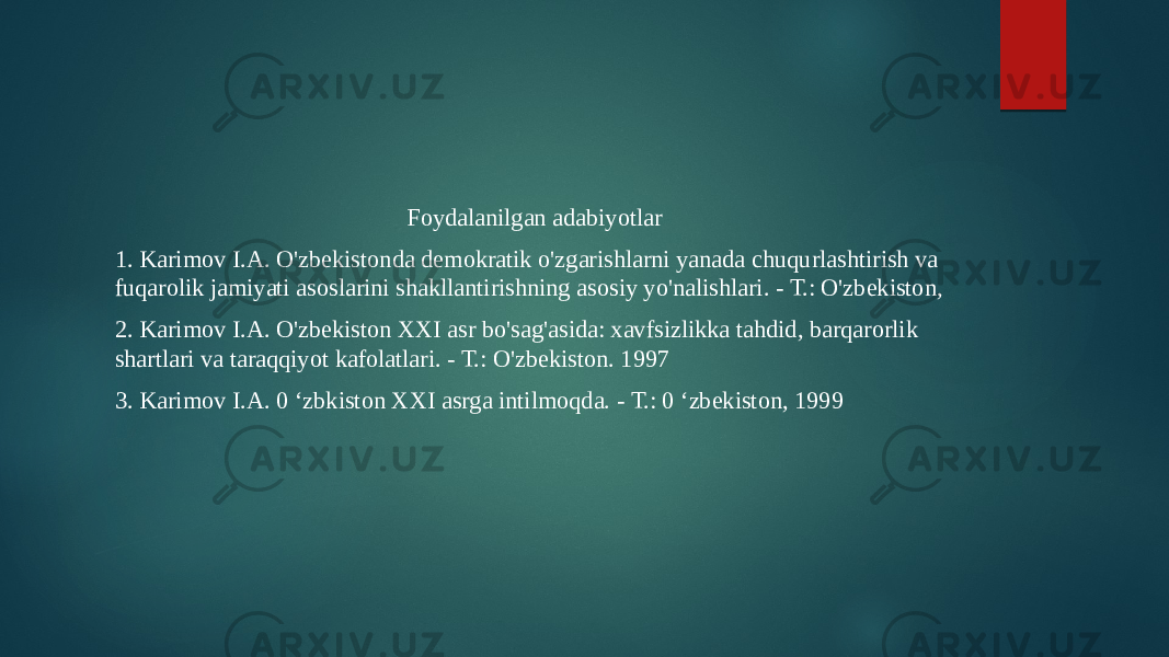 Foydalanilgan adabiyotlar 1. Karimov I.A. O&#39;zbekistonda demokratik o&#39;zgarishlarni yanada chuqurlashtirish va fuqarolik jamiyati asoslarini shakllantirishning asosiy yo&#39;nalishlari. - Т.: O&#39;zbekiston, 2. Karimov I.A. O&#39;zbekiston XXI asr bo&#39;sag&#39;asida: xavfsizlikka tahdid, barqarorlik shartlari va taraqqiyot kafolatlari. - Т.: O&#39;zbekiston. 1997 3. Karimov I.A. 0 ‘zbkiston XXI asrga intilmoqda. - Т.: 0 ‘zbekiston, 1999 