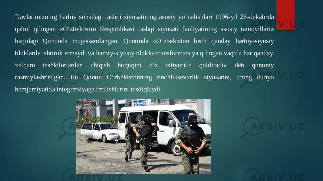 Davlatimizning harbiy sohadagi tashqi siyosatining asosiy yo‘nalishlari 1996-yil 26-dekabrda  qabul qilingan «O‘zbekiston Respublikasi tashqi siyosati faoliyatining asosiy tamoyillari»  haqidagi Qonunda mujassamlangan. Qonunda «O‘zbekiston hech qanday harbiy-siyosiy  bloklarda ishtirok etmaydi va harbiy-siyosiy blokka transformatsiya qilingan vaqtda har qanday  xalqaro tashkilotlardan chiqish huquqini o‘z ixtiyorida qoldiradi» deb qonuniy  rasmiylashtirilgan. Bu Qonun O‘zbekistonning tinchliksevarlik siyosatini, uning dunyo  hamjamiyatida integratsiyaga intilishlarini tasdiqlaydi.  