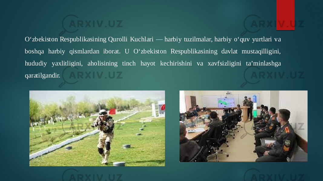 O‘zbekiston Respublikasining Qurolli Kuchlari — harbiy tuzilmalar, harbiy o‘quv yurtlari va  boshqa harbiy qismlardan iborat. U O‘zbekiston Respublikasining davlat mustaqilligini,  hududiy yaxlitligini, aholisining tinch hayot kechirishini va xavfsizligini ta’minlashga  qaratilgandir.  