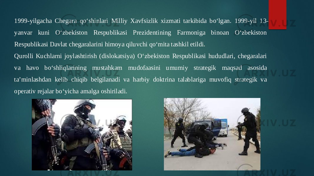 1999-yilgacha Chegara qo‘shinlari Milliy Xavfsizlik xizmati tarkibida bo‘lgan. 1999-yil 13- yanvar kuni O‘zbekiston Respublikasi Prezidentining Farmoniga binoan O‘zbekiston  Respublikasi Davlat chegaralarini himoya qiluvchi qo‘mita tashkil etildi.  Qurolli Kuchlarni joylashtirish (dislokatsiya) O‘zbekiston Respublikasi hududlari, chegaralari  va havo bo‘shliqlarining mustahkam mudofaasini umumiy strategik maqsad asosida  ta’minlashdan kelib chiqib belgilanadi va harbiy doktrina talablariga muvofiq strategik va  operativ rejalar bo‘yicha amalga oshiriladi.  