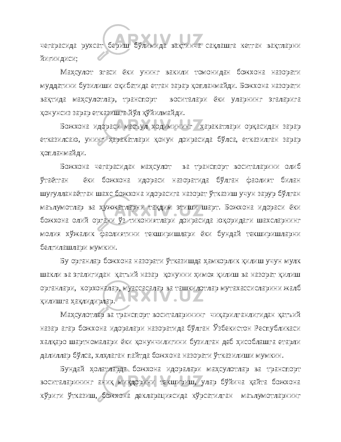 чегарасида рухсат бериш бўлимида вақтинча сақлашга кетган вақтларни йиғиндиси; Маҳсулот эгаси ёки унинг вакили томонидан божхона назорати муддатини бузилиши оқибатида етган зарар қопланмайди. Божхона назорати вақтида маҳсулотлар, транспорт воситалари ёки уларнинг эгаларига қонунсиз зарар етказишга йўл қўйилмайди. Божхона идораси масъул ходимининг ҳаракатлари орқасидан зарар етказилсаю, унинг ҳаракатлари қонун доирасида бўлса, етказилган зарар қопланмайди. Божхона чегарасидан маҳсулот ва транспорт воситаларини олиб ўтаётган ёки божхона идораси назоратида бўлган фаолият билан шуғулланаётган шахс божхона идорасига назорат ўтказиш учун зарур бўлган маълумотлар ва ҳужжатларни тақдим этиши шарт. Божхона идораси ёки божхона олий органи ўз тикониятлари доирасида юқоридаги шахсларнинг молия хўжалик фаолиятини текширишлари ёки бундай текширишларни белгилашлари мумкин. Бу органлар божхона назорати ўтказишда ҳамкорлик қилиш учун мулк шакли ва эгалигидан қатъий назар қонунни ҳимоя қилиш ва назорат қилиш органлари, корхоналар, муассасалар ва ташкилотлар мутахассисларини жалб қилишга ҳақлидирлар. Маҳсулотлар ва транспорт воситаларининг чиқарилганлигидан қатъий назар агар божхона идоралари назоратида бўлган Ўзбекистон Республикаси халқаро шартномалари ёки қонунчилигини бузилган деб ҳисоблашга етарли далиллар бўлса, хлҳлаган пайтда божхона назорати ўтказилиши мумкин. Бундай ҳолатларда божхона идоралари маҳсулотлар ва транспорт воситаларининг аниқ миқдорини текшириш, улар бўйича қайта божхона кўриги ўтказиш, божхона декларациясида кўрсатилган маълумотларнинг 