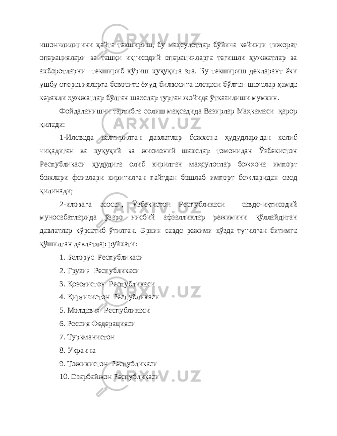 ишончлилигини қайта текшириш, бу маҳсулотлар бўйича кейинги тижорат операциялари ва ташқи иқтисодий операцияларга тегишли ҳужжатлар ва ахборотларни текшириб кўриш ҳуқуқига эга. Бу текшириш декларант ёки ушбу операцияларга бевосита ёхуд билвосита алоқаси бўлган шахслар ҳамда керакли ҳужжатлар бўлган шахслар турган жойида ўтказилиши мумкин. Фойдаланишни тартибга солиш мақсадида Вазирлар Маҳкамаси қарор қилади: 1-Иловада келтирилган давлатлар божхона ҳудудларидан келиб чиқадиган ва ҳуқуқий ва жисмоний шахслар томонидан Ўзбекистон Республикаси ҳудудига олиб кирилган маҳсулотлар божхона импорт божлари фоизлари киритилган пайтдан бошлаб импорт божларидан озод қилинади; 2-иловага асосан, Ўзбекистон Республикаси савдо-иқтисодий муносабатларида ўзаро нисбий афзалликлар режимини қўллайдиган давлатлар кўрсатиб ўтилган. Эркин савдо режими кўзда тутилган битимга қўшилган давлатлар руйхати: 1. Белорус Республикаси 2. Грузия Республикаси 3. Қозоғистон Республикаси 4. Қирғизистон Республикаси 5. Молдавия Республикаси 6. Россия Федерацияси 7. Туркманистон 8. Украина 9. Тожикистон Республикаси 10. Озарбайжон Республикаси 